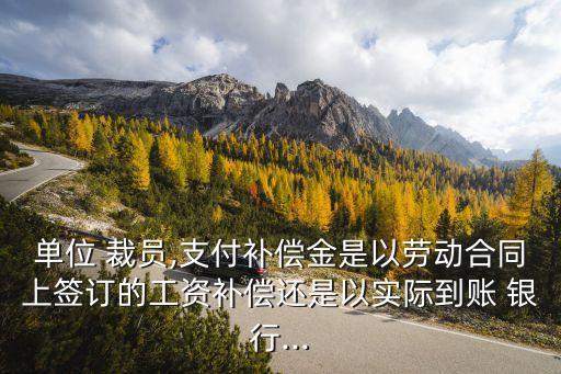 單位 裁員,支付補(bǔ)償金是以勞動合同上簽訂的工資補(bǔ)償還是以實(shí)際到賬 銀行...