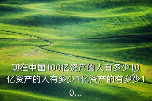 現(xiàn)在中國100億資產的人有多少10億資產的人有多少1億資產的有多少10...