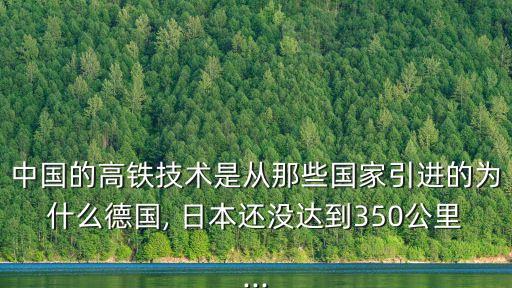 中國的高鐵技術是從那些國家引進的為什么德國, 日本還沒達到350公里...
