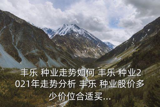  豐樂 種業(yè)走勢如何 豐樂 種業(yè)2021年走勢分析 豐樂 種業(yè)股價(jià)多少價(jià)位合適買...