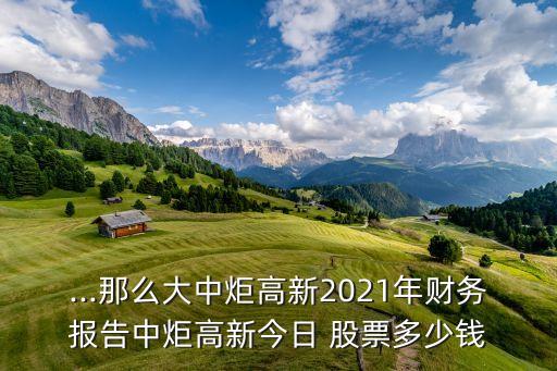 ...那么大中炬高新2021年財務報告中炬高新今日 股票多少錢