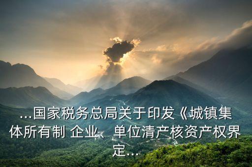 ...國家稅務總局關于印發(fā)《城鎮(zhèn)集體所有制 企業(yè)、單位清產核資產權界定...