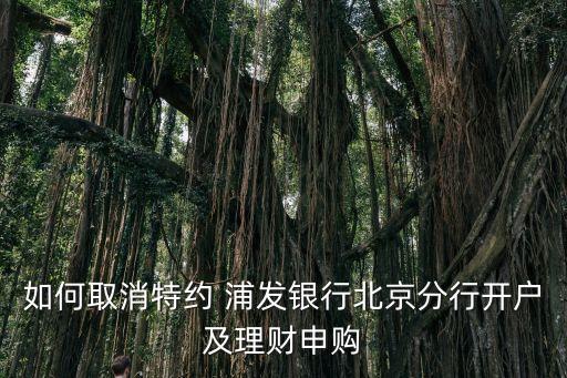 如何取消特約 浦發(fā)銀行北京分行開(kāi)戶及理財(cái)申購(gòu)