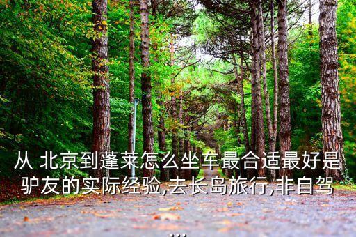 從 北京到蓬萊怎么坐車(chē)最合適最好是驢友的實(shí)際經(jīng)驗(yàn),去長(zhǎng)島旅行,非自駕...