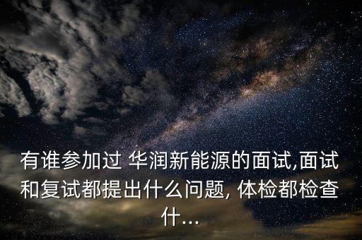 有誰參加過 華潤新能源的面試,面試和復試都提出什么問題, 體檢都檢查什...