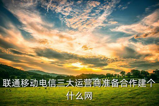 聯(lián)通移動電信三大運(yùn)營商準(zhǔn)備合作建個什么網(wǎng)