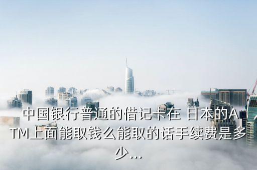  中國(guó)銀行普通的借記卡在 日本的ATM上面能取錢(qián)么能取的話(huà)手續(xù)費(fèi)是多少...