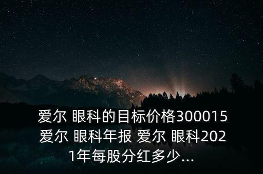  愛(ài)爾 眼科的目標(biāo)價(jià)格300015 愛(ài)爾 眼科年報(bào) 愛(ài)爾 眼科2021年每股分紅多少...