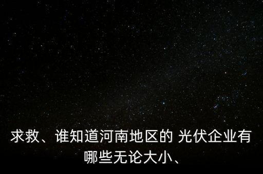 求救、誰知道河南地區(qū)的 光伏企業(yè)有哪些無論大小、