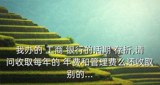 我辦的 工商 銀行的活期 存折,請問收取每年的 年費(fèi)和管理費(fèi)么還收取別的...