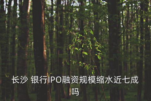 長沙 銀行IPO融資規(guī)?？s水近七成嗎