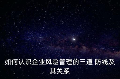 如何認識企業(yè)風(fēng)險管理的三道 防線及其關(guān)系