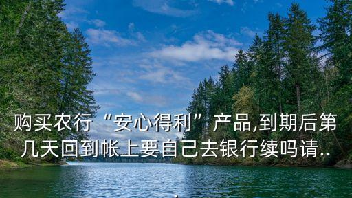 購(gòu)買(mǎi)農(nóng)行“安心得利”產(chǎn)品,到期后第幾天回到帳上要自己去銀行續(xù)嗎請(qǐng)...