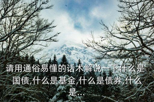 請用通俗易懂的話術解說一下什么是 國債,什么是基金,什么是債券,什么是...