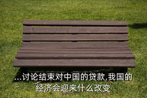 ...討論結(jié)束對中國的貸款,我國的經(jīng)濟(jì)會迎來什么改變