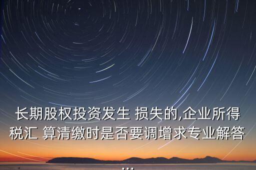 長期股權投資發(fā)生 損失的,企業(yè)所得稅匯 算清繳時是否要調增求專業(yè)解答...
