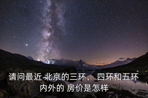請(qǐng)問最近 北京的三環(huán)、 四環(huán)和五環(huán)內(nèi)外的 房?jī)r(jià)是怎樣