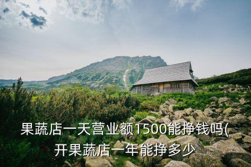 果蔬店一天營(yíng)業(yè)額1500能掙錢嗎(開(kāi)果蔬店一年能掙多少