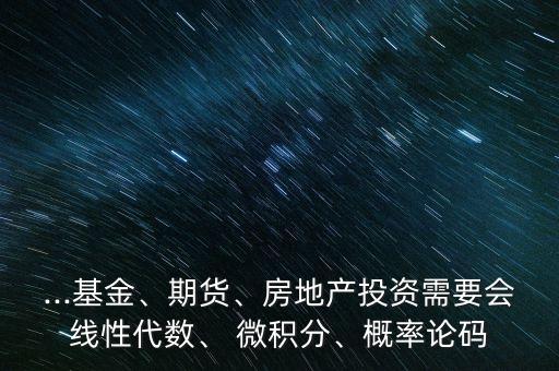...基金、期貨、房地產(chǎn)投資需要會線性代數(shù)、 微積分、概率論碼