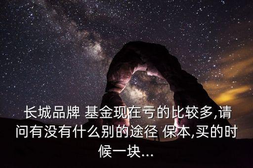  長(zhǎng)城品牌 基金現(xiàn)在虧的比較多,請(qǐng)問(wèn)有沒(méi)有什么別的途徑 保本,買(mǎi)的時(shí)候一塊...