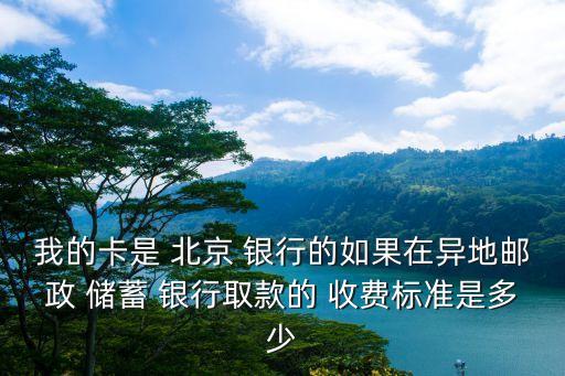 我的卡是 北京 銀行的如果在異地郵政 儲蓄 銀行取款的 收費(fèi)標(biāo)準(zhǔn)是多少