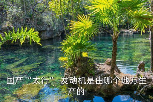 國產(chǎn)“太行” 發(fā)動機是由哪個地方生產(chǎn)的
