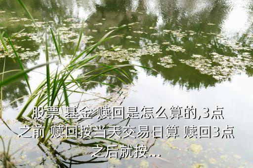  股票 基金 贖回是怎么算的,3點之前 贖回按當天交易日算 贖回3點之后就按...