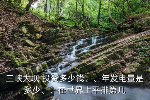 三峽大壩 投資多少錢、、年發(fā)電量是多少、、在世界上平排第幾