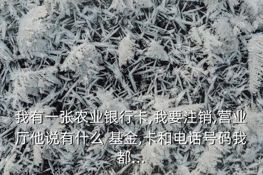 我有一張農(nóng)業(yè)銀行卡,我要注銷,營業(yè)廳他說有什么 基金,卡和電話號碼我都...