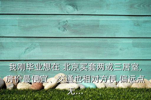 我剛畢業(yè)想在 北京買套兩或三居室,房?jī)r(jià)最便宜、交通也相對(duì)方便,偏遠(yuǎn)點(diǎn)無(wú)...