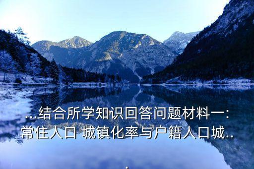 ...結(jié)合所學知識回答問題材料一:常住人口 城鎮(zhèn)化率與戶籍人口城...