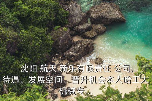  沈陽(yáng) 航天 新樂(lè)有限責(zé)任 公司,待遇、發(fā)展空間、晉升機(jī)會(huì)本人哈工大機(jī)械專...