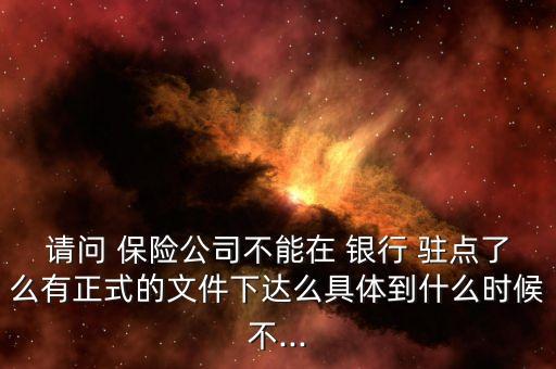 請(qǐng)問(wèn) 保險(xiǎn)公司不能在 銀行 駐點(diǎn)了么有正式的文件下達(dá)么具體到什么時(shí)候不...