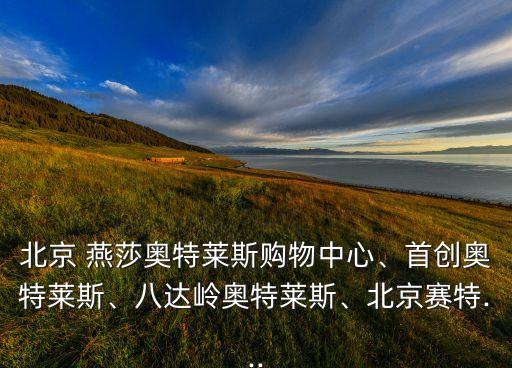 北京 燕莎奧特萊斯購物中心、首創(chuàng)奧特萊斯、八達嶺奧特萊斯、北京賽特...