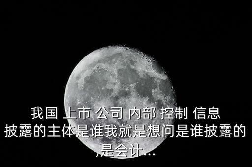 我國 上市 公司 內部 控制 信息披露的主體是誰我就是想問是誰披露的,是會計...