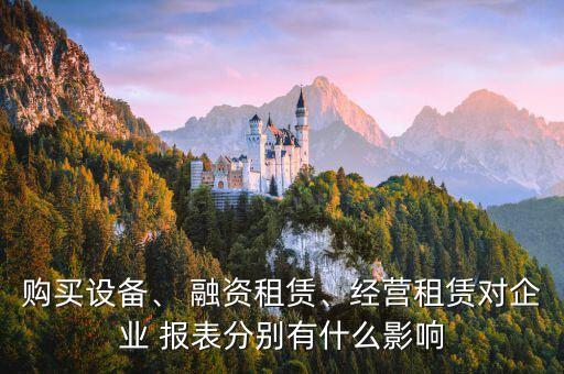 購買設(shè)備、 融資租賃、經(jīng)營租賃對企業(yè) 報表分別有什么影響