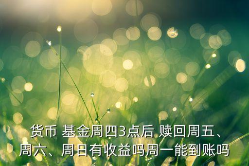  貨幣 基金周四3點(diǎn)后 贖回周五、周六、周日有收益嗎周一能到賬嗎