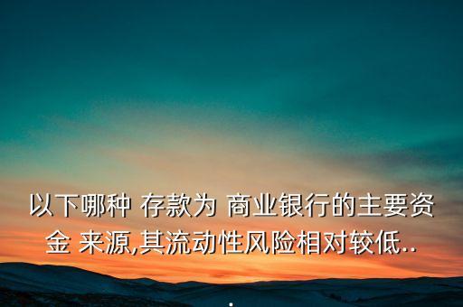 以下哪種 存款為 商業(yè)銀行的主要資金 來源,其流動(dòng)性風(fēng)險(xiǎn)相對較低...