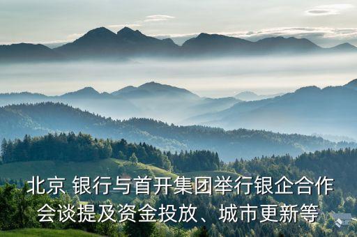  北京 銀行與首開(kāi)集團(tuán)舉行銀企合作會(huì)談提及資金投放、城市更新等