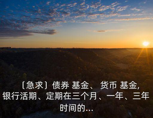〔急求〕債券 基金、 貨幣 基金,銀行活期、定期在三個月、一年、三年時間的...