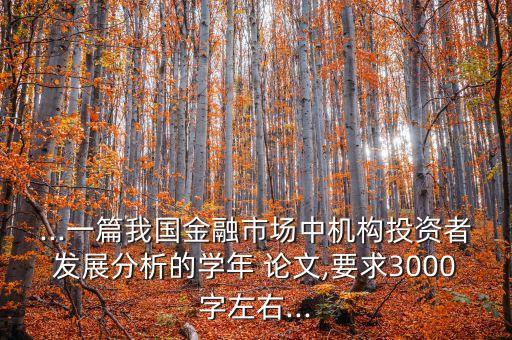 ...一篇我國金融市場中機構投資者發(fā)展分析的學年 論文,要求3000字左右...