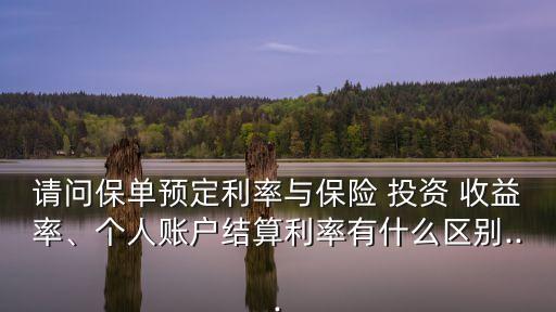 請問保單預(yù)定利率與保險 投資 收益率、個人賬戶結(jié)算利率有什么區(qū)別...