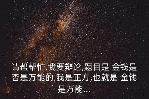 請(qǐng)幫幫忙,我要辯論,題目是 金錢是否是萬能的,我是正方,也就是 金錢是萬能...