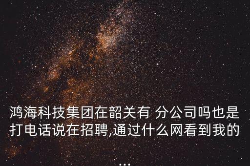 鴻?？萍技瘓F在韶關有 分公司嗎也是打電話說在招聘,通過什么網看到我的...