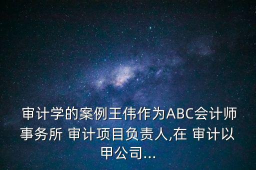  審計學的案例王偉作為ABC會計師事務(wù)所 審計項目負責人,在 審計以甲公司...