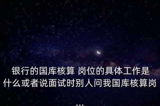  銀行的國(guó)庫(kù)核算 崗位的具體工作是什么或者說面試時(shí)別人問我國(guó)庫(kù)核算崗...