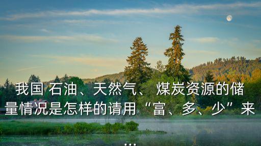 我國 石油、天然氣、 煤炭資源的儲量情況是怎樣的請用“富、多、少”來...