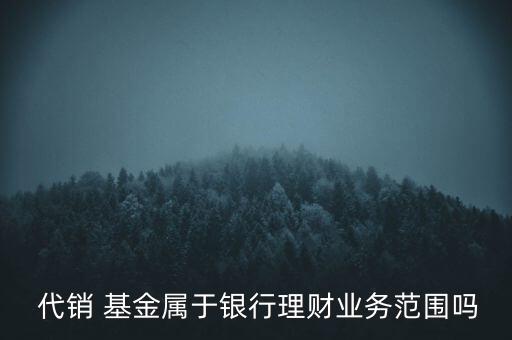  代銷(xiāo) 基金屬于銀行理財(cái)業(yè)務(wù)范圍嗎