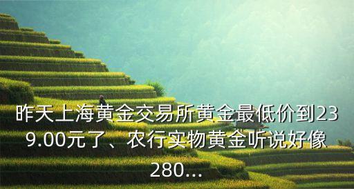 昨天上海黃金交易所黃金最低價(jià)到239.00元了、農(nóng)行實(shí)物黃金聽說好像280...
