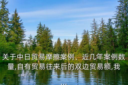 關(guān)于中日貿(mào)易摩擦案例、近幾年案例數(shù)量,自有貿(mào)易往來后的雙邊貿(mào)易額,我...